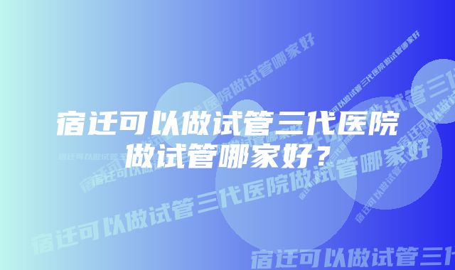 宿迁可以做试管三代医院做试管哪家好？