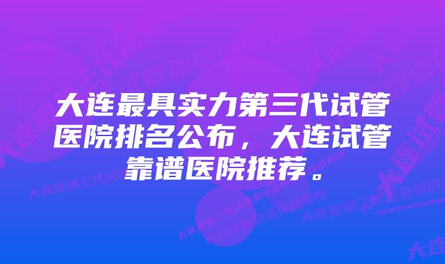 大连最具实力第三代试管医院排名公布，大连试管靠谱医院推荐。