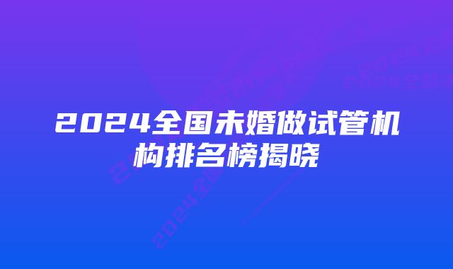 2024全国未婚做试管机构排名榜揭晓