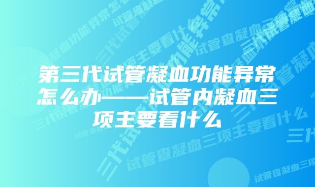 第三代试管凝血功能异常怎么办——试管内凝血三项主要看什么