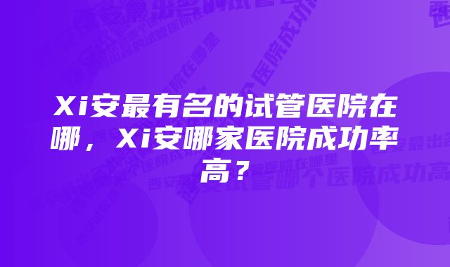 Xi安最有名的试管医院在哪，Xi安哪家医院成功率高？