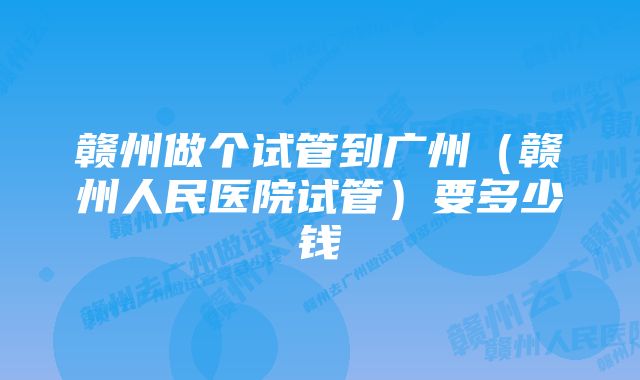 赣州做个试管到广州（赣州人民医院试管）要多少钱