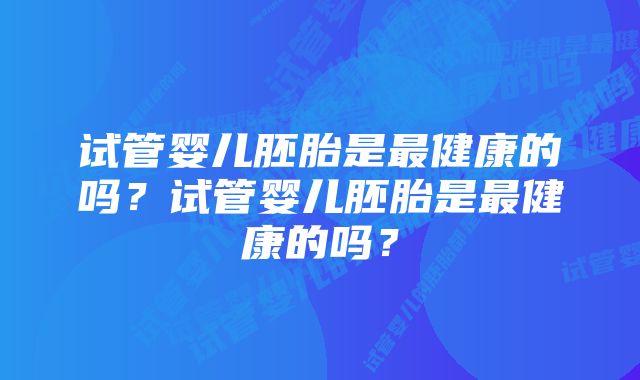 试管婴儿胚胎是最健康的吗？试管婴儿胚胎是最健康的吗？