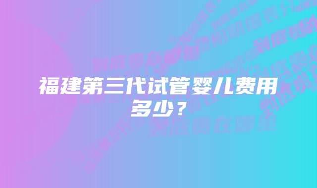 福建第三代试管婴儿费用多少？