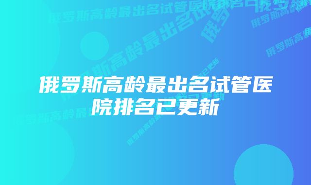 俄罗斯高龄最出名试管医院排名已更新