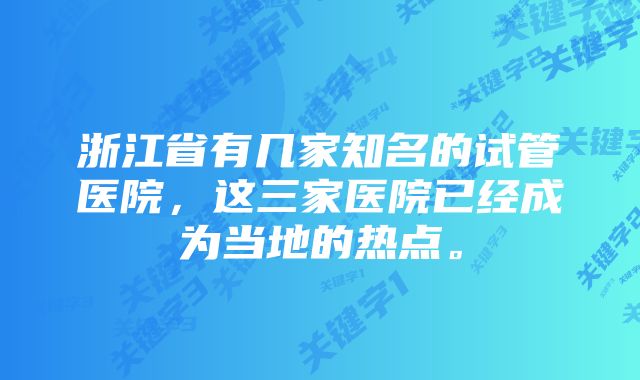 浙江省有几家知名的试管医院，这三家医院已经成为当地的热点。