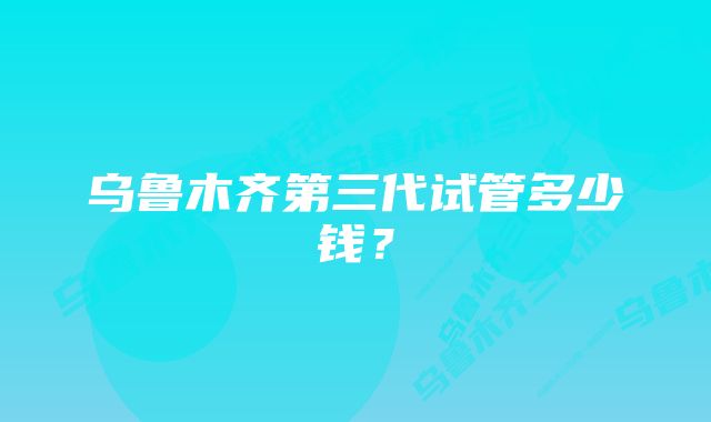 乌鲁木齐第三代试管多少钱？