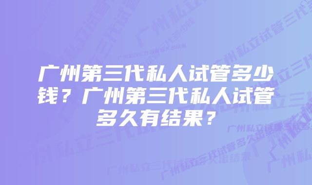 广州第三代私人试管多少钱？广州第三代私人试管多久有结果？