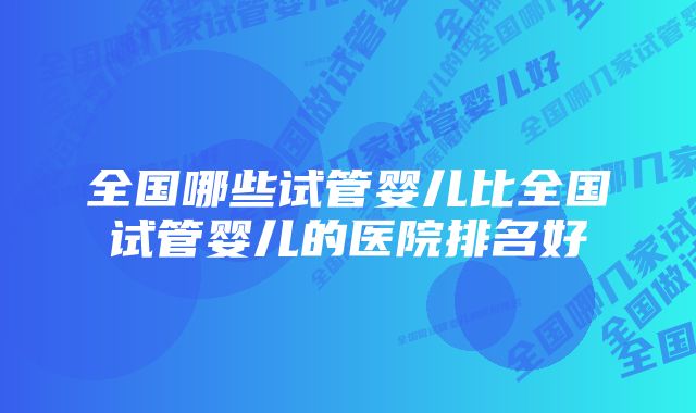 全国哪些试管婴儿比全国试管婴儿的医院排名好