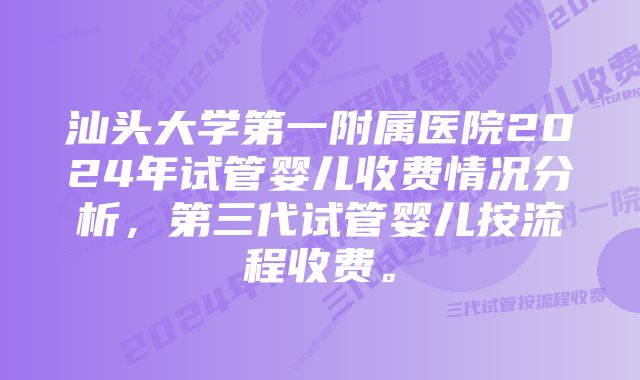 汕头大学第一附属医院2024年试管婴儿收费情况分析，第三代试管婴儿按流程收费。