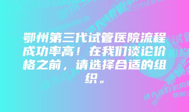 鄂州第三代试管医院流程成功率高！在我们谈论价格之前，请选择合适的组织。