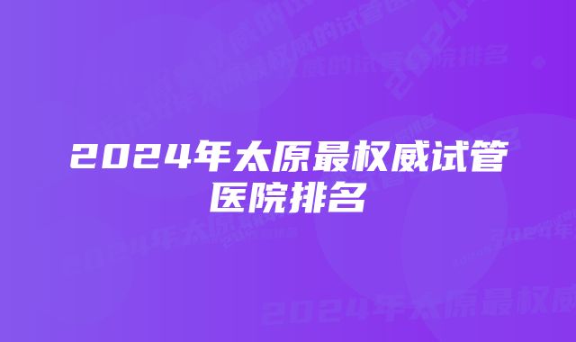 2024年太原最权威试管医院排名