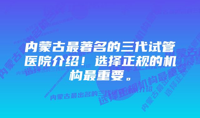 内蒙古最著名的三代试管医院介绍！选择正规的机构最重要。