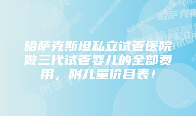 哈萨克斯坦私立试管医院做三代试管婴儿的全部费用，附儿童价目表！