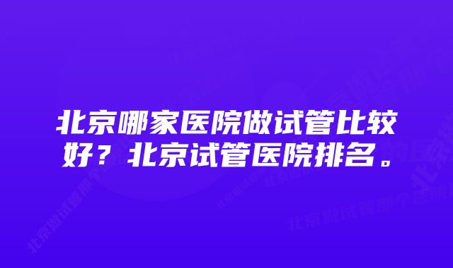 北京哪家医院做试管比较好？北京试管医院排名。