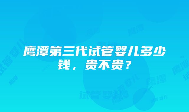 鹰潭第三代试管婴儿多少钱，贵不贵？