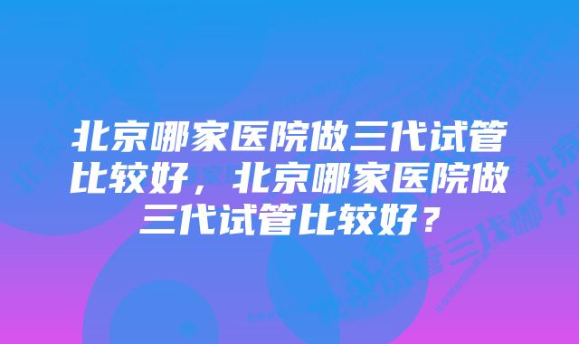 北京哪家医院做三代试管比较好，北京哪家医院做三代试管比较好？