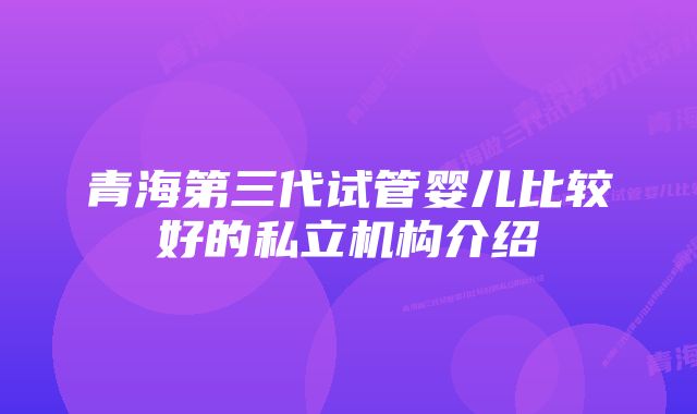 青海第三代试管婴儿比较好的私立机构介绍