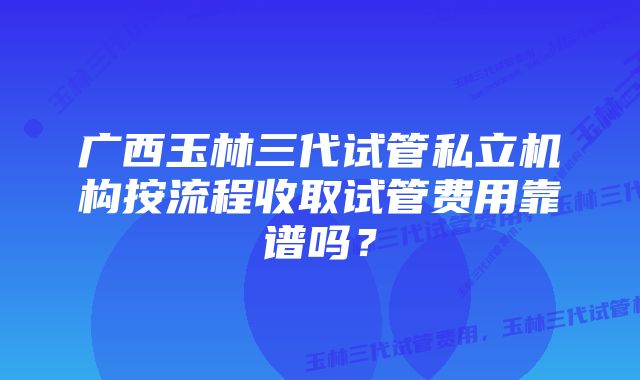 广西玉林三代试管私立机构按流程收取试管费用靠谱吗？