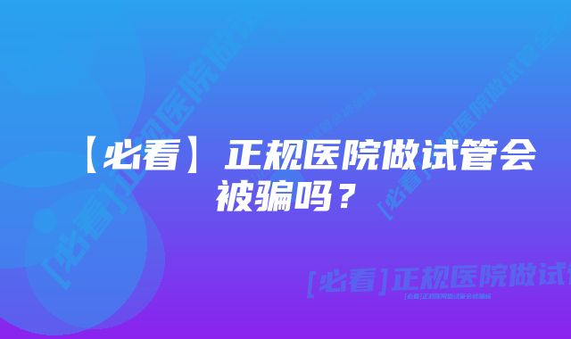 【必看】正规医院做试管会被骗吗？