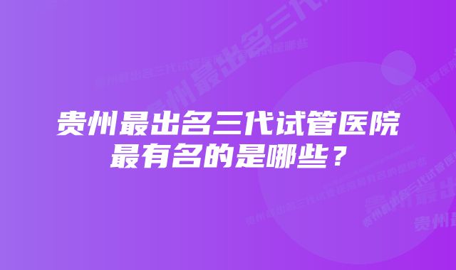 贵州最出名三代试管医院最有名的是哪些？