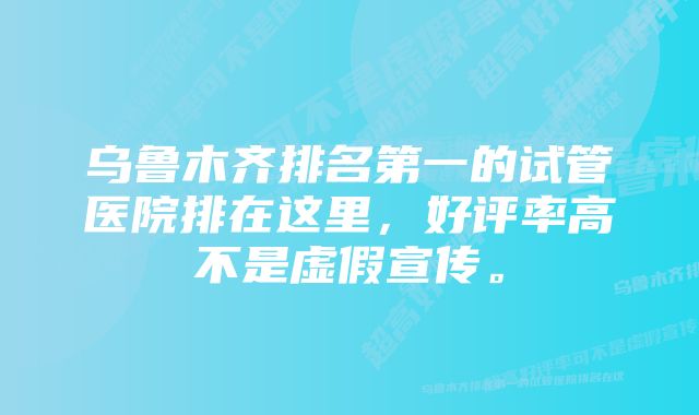 乌鲁木齐排名第一的试管医院排在这里，好评率高不是虚假宣传。