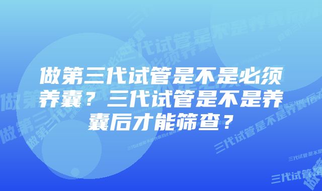 做第三代试管是不是必须养囊？三代试管是不是养囊后才能筛查？