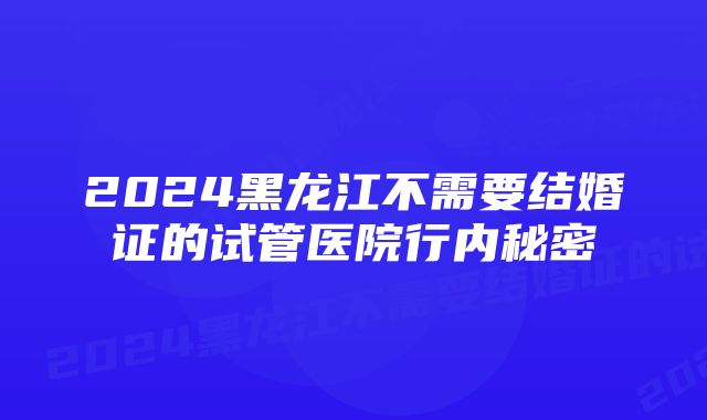 2024黑龙江不需要结婚证的试管医院行内秘密