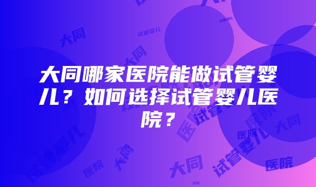 大同哪家医院能做试管婴儿？如何选择试管婴儿医院？