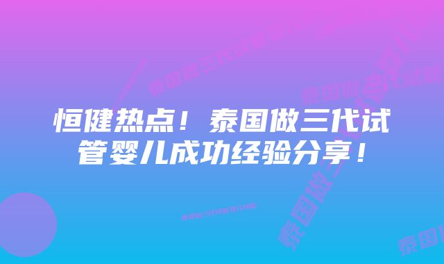 恒健热点！泰国做三代试管婴儿成功经验分享！