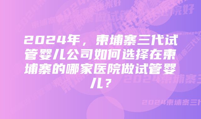 2024年，柬埔寨三代试管婴儿公司如何选择在柬埔寨的哪家医院做试管婴儿？