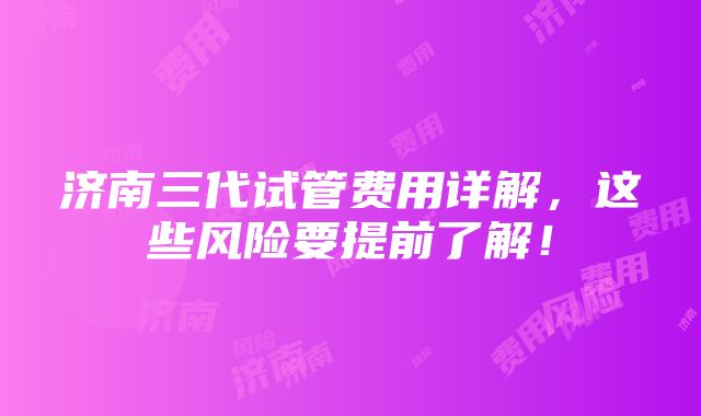 济南三代试管费用详解，这些风险要提前了解！