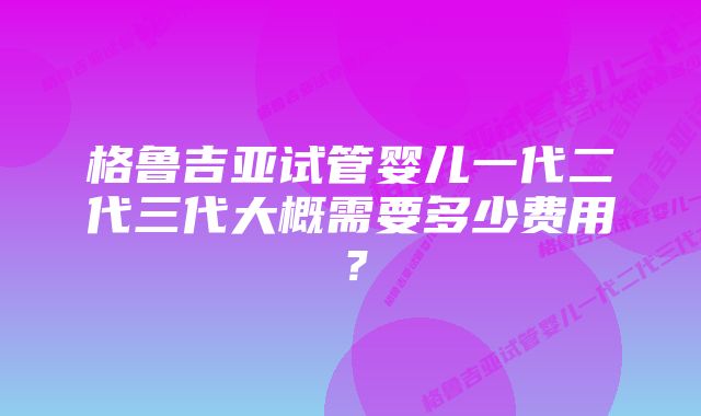 格鲁吉亚试管婴儿一代二代三代大概需要多少费用？