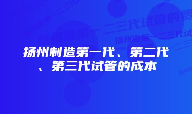 扬州制造第一代、第二代、第三代试管的成本