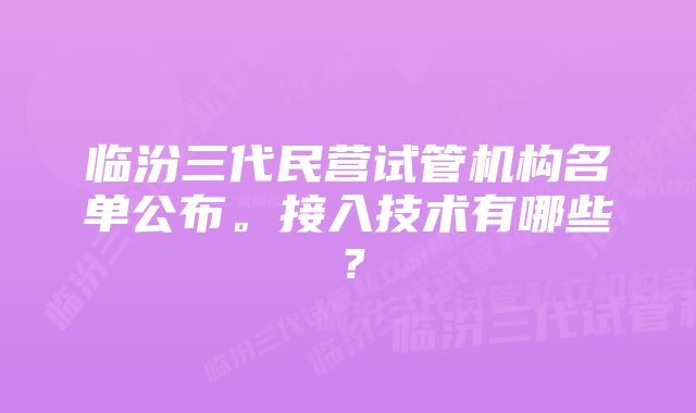 临汾三代民营试管机构名单公布。接入技术有哪些？