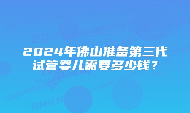 2024年佛山准备第三代试管婴儿需要多少钱？