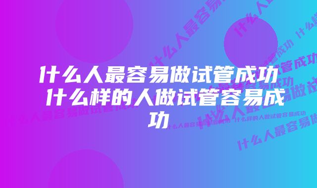 什么人最容易做试管成功 什么样的人做试管容易成功