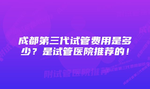 成都第三代试管费用是多少？是试管医院推荐的！