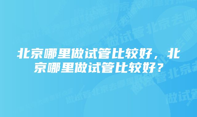 北京哪里做试管比较好，北京哪里做试管比较好？