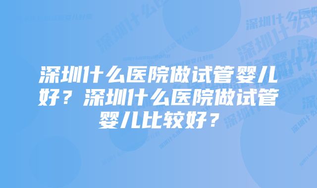 深圳什么医院做试管婴儿好？深圳什么医院做试管婴儿比较好？