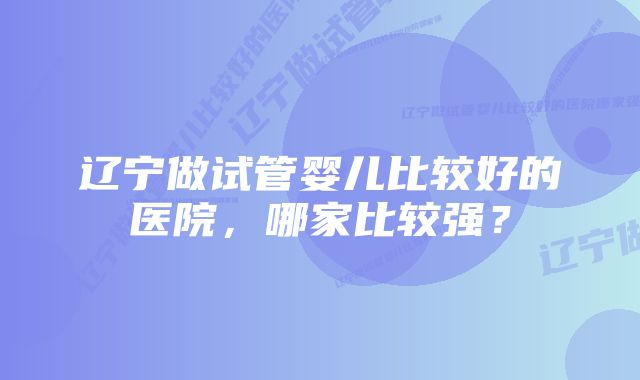 辽宁做试管婴儿比较好的医院，哪家比较强？