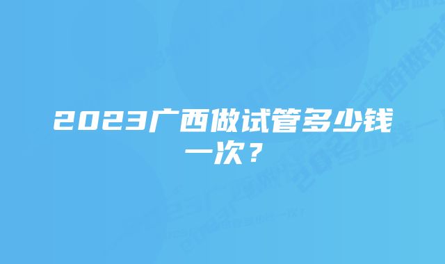 2023广西做试管多少钱一次？