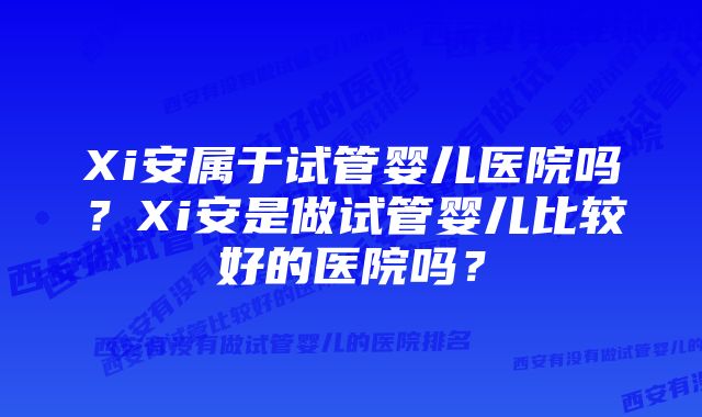 Xi安属于试管婴儿医院吗？Xi安是做试管婴儿比较好的医院吗？