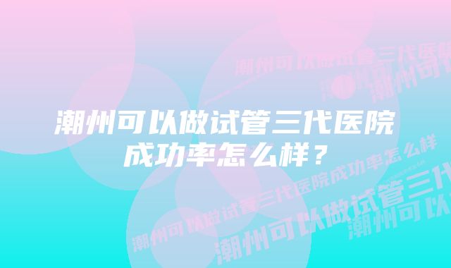 潮州可以做试管三代医院成功率怎么样？