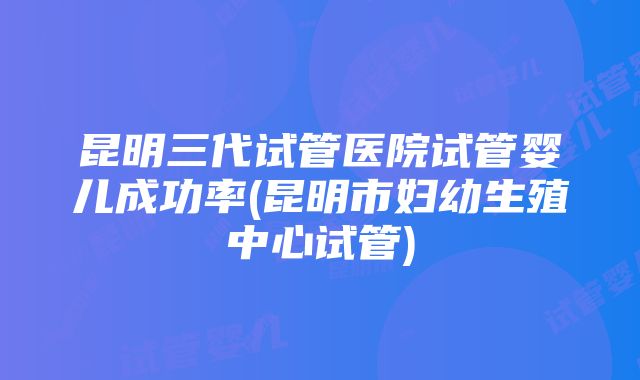 昆明三代试管医院试管婴儿成功率(昆明市妇幼生殖中心试管)