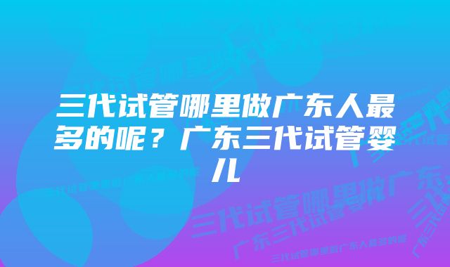 三代试管哪里做广东人最多的呢？广东三代试管婴儿