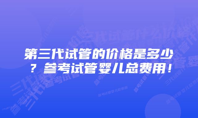 第三代试管的价格是多少？参考试管婴儿总费用！