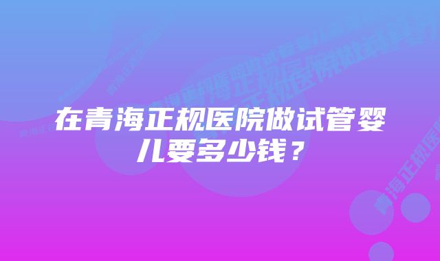 在青海正规医院做试管婴儿要多少钱？