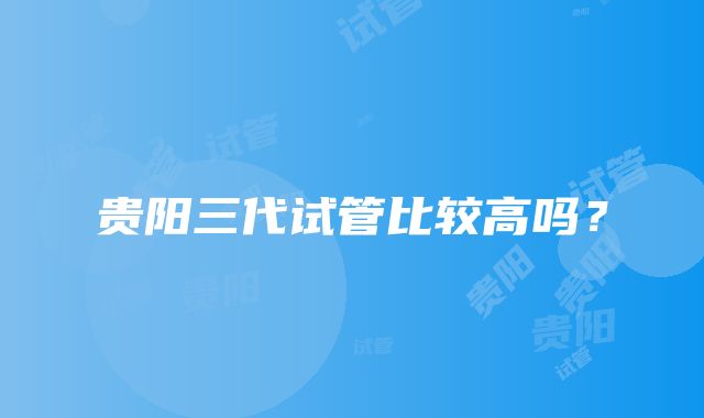 贵阳三代试管比较高吗？