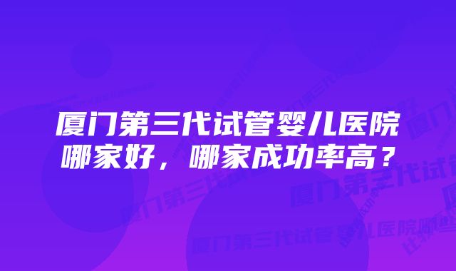 厦门第三代试管婴儿医院哪家好，哪家成功率高？